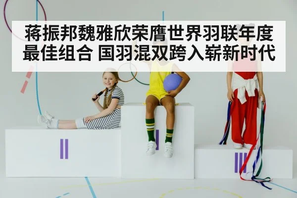 蒋振邦魏雅欣荣膺世界羽联年度最佳组合 国羽混双跨入崭新时代