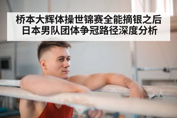 桥本大辉体操世锦赛全能摘银之后 日本男队团体争冠路径深度分析