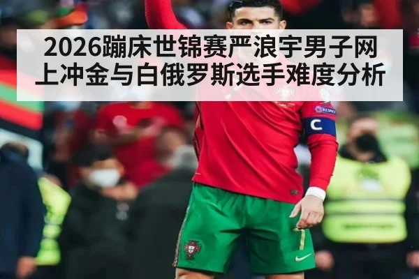 2026蹦床世锦赛严浪宇男子网上冲金与白俄罗斯选手难度分析